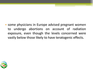 • some physicians in Europe advised pregnant women
to undergo abortions on account of radiation
exposure, even though the levels concerned were
vastly below those likely to have teratogenic effects.
 