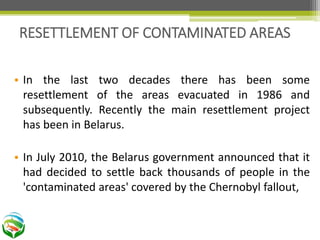 • In the last two decades there has been some
resettlement of the areas evacuated in 1986 and
subsequently. Recently the main resettlement project
has been in Belarus.
• In July 2010, the Belarus government announced that it
had decided to settle back thousands of people in the
'contaminated areas' covered by the Chernobyl fallout,
RESETTLEMENT OF CONTAMINATED AREAS
 