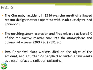 • The Chernobyl accident in 1986 was the result of a flawed
reactor design that was operated with inadequately trained
personnel.
• The resulting steam explosion and fires released at least 5%
of the radioactive reactor core into the atmosphere and
downwind – some 5200 PBq (I-131 eq).
• Two Chernobyl plant workers died on the night of the
accident, and a further 28 people died within a few weeks
as a result of acute radiation poisoning.
FACTS
 
