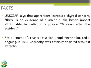 • UNSCEAR says that apart from increased thyroid cancers,
"there is no evidence of a major public health impact
attributable to radiation exposure 20 years after the
accident.“
• Resettlement of areas from which people were relocated is
ongoing. In 2011 Chernobyl was officially declared a tourist
attraction
FACTS
 