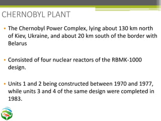 • The Chernobyl Power Complex, lying about 130 km north
of Kiev, Ukraine, and about 20 km south of the border with
Belarus
• Consisted of four nuclear reactors of the RBMK-1000
design.
• Units 1 and 2 being constructed between 1970 and 1977,
while units 3 and 4 of the same design were completed in
1983.
CHERNOBYL PLANT
 