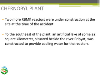 • Two more RBMK reactors were under construction at the
site at the time of the accident.
• To the southeast of the plant, an artificial lake of some 22
square kilometres, situated beside the river Pripyat, was
constructed to provide cooling water for the reactors.
CHERNOBYL PLANT
 