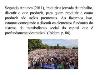 Segundo Antunes (2011), “reduzir a jornada de trabalho,
discutir o que produzir, para quem produzir e como
produzir são ações prementes. Ao fazermos isso,
estamos começando a discutir os elementos fundantes do
sistema de metabolismo social do capital que é
profundamente destrutivo” (Ibidem, p. 06).
 