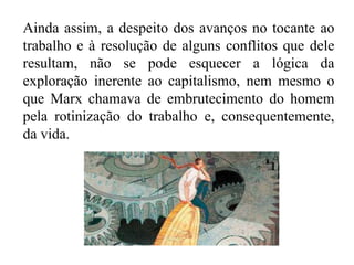 Ainda assim, a despeito dos avanços no tocante ao
trabalho e à resolução de alguns conflitos que dele
resultam, não se pode esquecer a lógica da
exploração inerente ao capitalismo, nem mesmo o
que Marx chamava de embrutecimento do homem
pela rotinização do trabalho e, consequentemente,
da vida.
 