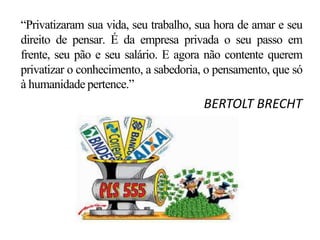 “Privatizaram sua vida, seu trabalho, sua hora de amar e seu
direito de pensar. É da empresa privada o seu passo em
frente, seu pão e seu salário. E agora não contente querem
privatizar o conhecimento, a sabedoria, o pensamento, que só
à humanidade pertence.”
BERTOLT BRECHT
 