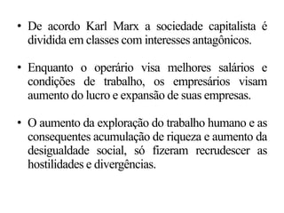 • De acordo Karl Marx a sociedade capitalista é
dividida em classes com interesses antagônicos.
• Enquanto o operário visa melhores salários e
condições de trabalho, os empresários visam
aumento do lucro e expansão de suas empresas.
• O aumento da exploração do trabalho humano e as
consequentes acumulação de riqueza e aumento da
desigualdade social, só fizeram recrudescer as
hostilidades e divergências.
 