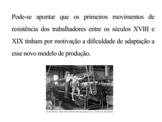 Pode-se apontar que os primeiros movimentos de
resistência dos trabalhadores entre os séculos XVIII e
XIX tinham por motivação a dificuldade de adaptação a
esse novo modelo de produção.
 