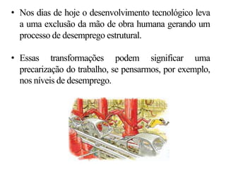 • Nos dias de hoje o desenvolvimento tecnológico leva
a uma exclusão da mão de obra humana gerando um
processo de desemprego estrutural.
• Essas transformações podem significar uma
precarização do trabalho, se pensarmos, por exemplo,
nos níveis de desemprego.
 