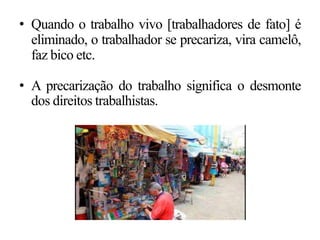 • Quando o trabalho vivo [trabalhadores de fato] é
eliminado, o trabalhador se precariza, vira camelô,
faz bico etc.
• A precarização do trabalho significa o desmonte
dos direitos trabalhistas.
 