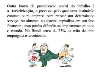 Outra forma de precarização social do trabalho é
a terceirização, o processo pelo qual uma instituição
contrata outra empresa para prestar um determinado
serviço. Atualmente, no sistema capitalista em sua fase
financeira, essa prática difundiu-se amplamente em todo
o mundo. No Brasil cerca de 25% da mão de obra
empregada é terceirizada.
 