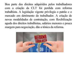 Boa parte dos direitos adquiridos pelos trabalhadores
com a criação da CLT foi perdida com reforma
trabalhista. A legislação vigente privilegia o patrão e o
mercado em detrimento do trabalhador. A criação de
novas modalidades de contratação, com flexibilização
aguda dos direitos trabalhistas, salários menores e pouca
margem para negociação, dão a tônica da reforma.
 