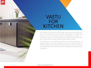 V a s t u S h a s t r a d i c tat e s t h a t th e k itc he n s ho u ld be in t he s o u t h - e a s t
p a r t o f the h o m e a s the lord o f ‘Agni’ (Fire) pr e vai l s in s o u t h - e a s t
direction. T he s e c o n d best o ptio n fo r h a r m o n y a t h o m e is a
n o r t h - w e s t location. T he s t o v e sho u l d be p l a c e d in th e s o u t h - e a s t
p a r t o f the kitchen for the c o o k to f a c e e a s t w h i l e cooking.
E a s t q u a d r a n t is co nsidered a n a u s p i c i o u s lo catio n for kitchen. In
d i a g o n a l plots, t he n o r th q u a d r a n t lo catio n c a n po se t h r ea t s o n
f e m a l e m e m be rs. West q u a d r a n t g i v e s a v e r a g e results fo r kitchen,
p r o v i d e d th e k itch e n is n o t o v e r or u n d e r the p ray er roo m, b a t h r o o m
or bedroom.
VASTU
FOR
KITCHEN
https://www.O2kitchen.in
 