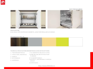 K E Y F O C U S A R E A
S P E C I F I C A T I O N
D I S H R A C K F O R O V E R H E A D C A B I N E T S , U S E D F O R R E G U L A R C U T L E R I E S .
C O L O U R S A V A I L A B L E I N
1 . F I N I S H I N G M A T E R I A L S
2 . S T R U C T U R A L M A T E R I A L S
3 . H A N D L E
4. A C C E S S O R I E S
5. H A R D W A R E
: IT IS L A M I N A T E D (DE LUX) K I T C H E N
: 16 MM B O I L I N G W A T E R R E S I S T A N T
P L Y W O O D
: 8" E C O N O M Y H A N D L E
: D I S H R A C K - 6 0 0 A N D MULTI P U R P O S E
B A S K E T
: S I L V E R P L I N T H
T E C H N I C A L S P E C I F I C A T I O N A N D M A T E R I A L S U S E D I N T H I S K I T C H E N
https://www.O2kitchen.in
 