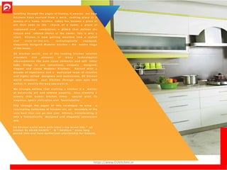 S c r o l l i n g t h r o u g h t h e p a g e s of history, it a m a z e s m e h o w
k i t c h e n s h a v e e v o l v e d f r o m a m e r e c o o k i n g p l a c e to a
b e a u t y o f a hom e . K i t c h e n t o d a y h a s b e c o m e a p ie ce of
a r t t h a t a d d s to th e c h a r m o f a hom e ; a p l a c e of
e n joym e nt a n d ce le bra t i on ; a p lace t h a t de f ine s t h e
fine s s e a n d r e fine d c h o i c e o f th e owne r . Th is is w h y a
s t a r k k i t c h e n is n o w g e t t i n g m o u l d e d into a sty lis h
a n d s t a t e - o f - t h e - a r t , te c h n o l o g i c a l l y e quippe d ,
e loquently d e s i g n e d M od ul a r k i t c h e n – th e ce nt r e s t a g e
o f t h e h o m e .
O 2 K i t c h e n w o r l d , o ne of t h e l e a d i n g k i t c h e n s ol ution
p r o v i d e r s a n d pione er s o f m a n y t e c h n o l o g i c a l
a d v a n c e m e n t s like a u t o c l e a n c h i m n e y s a n d se lf t i m e r
hobs , b r i n g s t o y ou conv e n ie nt , unique ly de s ig ne d ,
e l e g a n t a n d c l a s s y M od ul a r K i t c h e n s . B a c k e d w i t h a
d e c a d e of e x pe r i e n ce a n d a d e d i c a t e d t e a m o f c r e a t i v e
a n d h ig h ly s kille d de s i g ne r s a n d te chn i c i a n s , O 2 K i t c he n
w o r l d v i s u a l i z e s y o ur K i t c h e n t h r o u g h y ou r eyes a n d
m a k e s it e x a c t l y t h e w a y y o u w a n t it.
W e s t r ong ly be lie v e t h a t c r a f t i n g a k i t c h e n is a m a t t e r
o f b a l a n c i n g a r t a n d s c i e n c e properly, t h u s c r e a t i n g a
b e a u t y t h a t m a k e s k i t c h e n t i m e s s pe c i a l w i t h its
e l e g a n c e , s p a c e utiliz ation a n d functionality .
F l i p t h r o u g h th e p a g e s o f this c a t a l o g u e t o v i e w a
f a s c i n a t i n g co l l e c t io n o f k i t c h e n ar t , a n e n s e m b le of the
v e r y be s t t h a t c a n g o into y ou r kit che n, t r a n s f o r m i n g it
into a f a n t a s t i c a l l y d e s i g n e d a n d e l e g an t l y c o n v e n i e n t
one.
O 2 K i t c h e n w o r l d w o r k w i t h I n d i a ’ s t o p b r a n d l i k e “ o 2
k i t c h e n b y A S I A N P A I N T S ” & “ H A V E L L S ” s i n c e l o n g
p e r i o d t i m e a n d h a v e a u t h o r i z e d r e l a t i o n s h i p f o r G u j a r a t .
https://www.O2kitchen.in
 