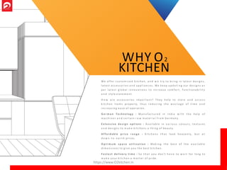 We offer c u s t o m i s e d kitchen, a n d w e try to bri ng in lat est designs,
lat est acces sor ie s a n d a p p l i a n c e s . We ke e p u p d a t i n g ou r de s ig n s a s
p er lat es t g l o b a l i n n o v a t i o n s to incr eas e co mfo rt, fu nct io na b i l it y
a n d style s t a t e m e n t .
H o w a r e accesso r ie s i m p o r ta n t? T hey help to store a n d a c c e s s
k i t c h e n i t e m s properly, t h u s r e d u c i n g t h e w a s t a g e o f t i m e a n d
i n c r e a s i n g e a s e o f operation.
G e r m a n Tech n o l og y : M a n u f a c t u r e d in In d ia w i t h t h e help o f
m a c h i n e s a n d c e r t a i n r a w m a t e r i a l f r o m Germany .
E x t e n s i v e d e s i g n o pt i o ns : A v a i l a b l e in v a r i o u s colours, textures
a n d designs to m a k e k i t c h e n s a t h i n g o f beauty.
A f f o r d a b l e p r i c e r a n g e : K i t c h e n s t h a t loo k heavenl y, b u t a t
d o w n - t o - e a r t h prices.
O p t i m u m s p a c e u t i l i z a t i o n : M a k i n g t h e best o f t h e a v a i l a b l e
d i m e n s i o n s to g i v e you t h e best kitchen.
F a s t e s t deli ver y t i m e : S o t h a t yo u don't h a v e to w a i t for lo ng to
m a k e yo ur k i t c h e n a m a t t e r o f pride.
WHY O2
KITCHEN
https://www.O2kitchen.in
 