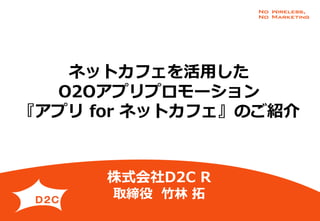 ネットカフェを活用した
O2Oアプリプロモーション
『アプリ for ネットカフェ』のご紹介
株式会社D2C R
取締役 竹林 拓
 