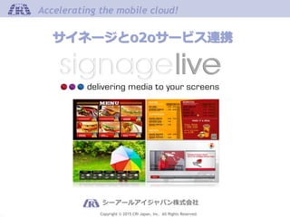 Copyright © 2015 CRI Japan, Inc. All Rights Reserved.
Accelerating the mobile cloud!Accelerating the mobile cloud!
シーアールアイジャパン株式会社
サイネージとo2oサービス連携
 
