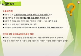 1.문제의식
◆한류로 인해 고 퀄리티의 예술 교육을 배우고자 하는 수요가 증가
◆이를 연계할 한국의 전문 예술 체험 프로그램이 부재한 실정
◆다양한 한류예술체험 프로그램을 구매자가 선택할 수 있는 창구의 부재
◆한국내의 체험 프로그램이 단발성으로 그침
◆자녀들의 한류체험관광 시 함께 오지 못하는 학부모들의 교육 모니터 창구 필요
2.한중 020 문화예술프로그램의 제안
◆구매자 스스로가 다양한 한류예술체험 프로그램을 자국에서 편리하게 선택하며,
체험 후 수료증의 획득과 더불어, 수업 모습의 모니터링이 가능한 채널의 개발이 필요함.
 