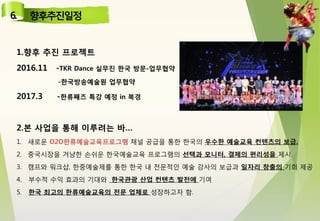 1.향후 추진 프로젝트
2016.11 -TKR Dance 실무진 한국 방문-업무협약
-한국방송예술원 업무협약
2017.3 -한류째즈 특강 예정 in 북경
2.본 사업을 통해 이루려는 바…
1. 새로운 O2O한류예술교육프로그램 채널 공급을 통한 한국의 우수한 예술교육 컨텐츠의 보급.
2. 중국시장을 겨냥한 손쉬운 한국예술교육 프로그램의 선택과 모니터, 결제의 편리성을 제시.
3. 캠프와 워크샵, 한중예술제를 통한 한국 내 전문적인 예술 강사의 보급과 일자리 창출의 기회 제공
4. 부수적 수익 효과의 기대와 한국관광 산업 컨텐츠 발전에 기여
5. 한국 최고의 한류예술교육의 전문 업체로 성장하고자 함.
 