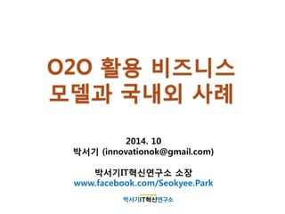 O2O 활용 비즈니스
모델과 국내외 사례
2014. 10
박서기 (innovationok@gmail.com)
박서기IT혁신연구소 소장
www.facebook.com/Seokyee.Park
 