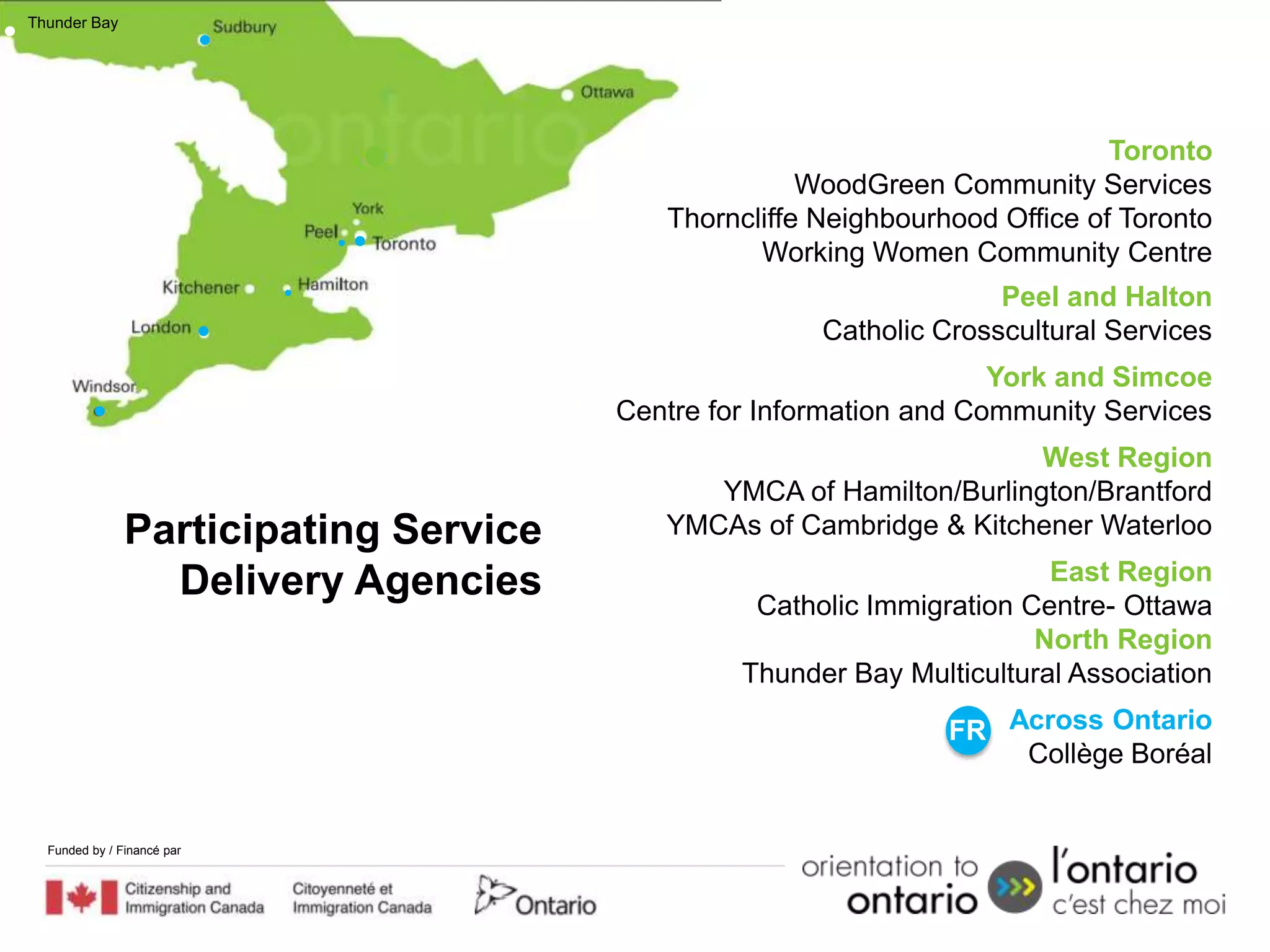 Thunder Bay




                                                                             Toronto
                                                     WoodGreen Community Services
                                          Thorncliffe Neighbourhood Office of Toronto
                                                 Working Women Community Centre
                                                                    Peel and Halton
                                                      Catholic Crosscultural Services
                                                                    York and Simcoe
                                       Centre for Information and Community Services
                                                                     West Region
                                             YMCA of Hamilton/Burlington/Brantford
               Participating Service      YMCAs of Cambridge & Kitchener Waterloo

                 Delivery Agencies                                      East Region
                                                 Catholic Immigration Centre- Ottawa
                                                                       North Region
                                                Thunder Bay Multicultural Association

                                                                FR Across Ontario
                                                                    Collège Boréal


  Funded by / Financé par
 