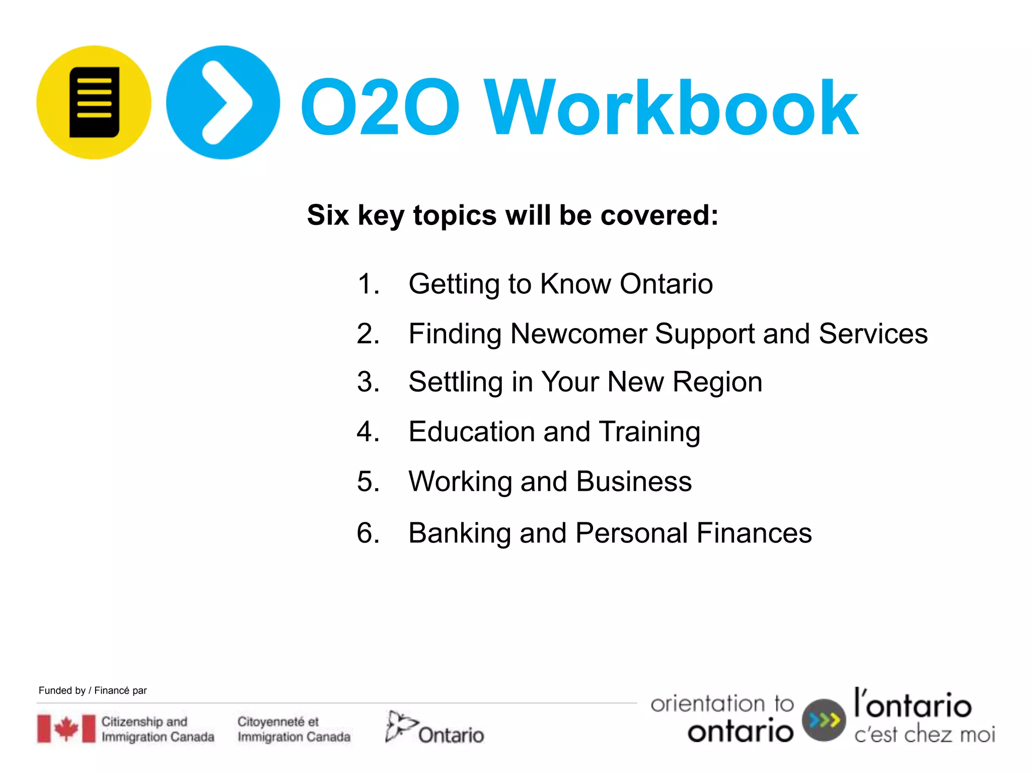 O2O Workbook
                          Six key topics will be covered:

                             1. Getting to Know Ontario
                             2. Finding Newcomer Support and Services
                             3. Settling in Your New Region
                             4. Education and Training
                             5. Working and Business
                             6. Banking and Personal Finances




Funded by / Financé par
 