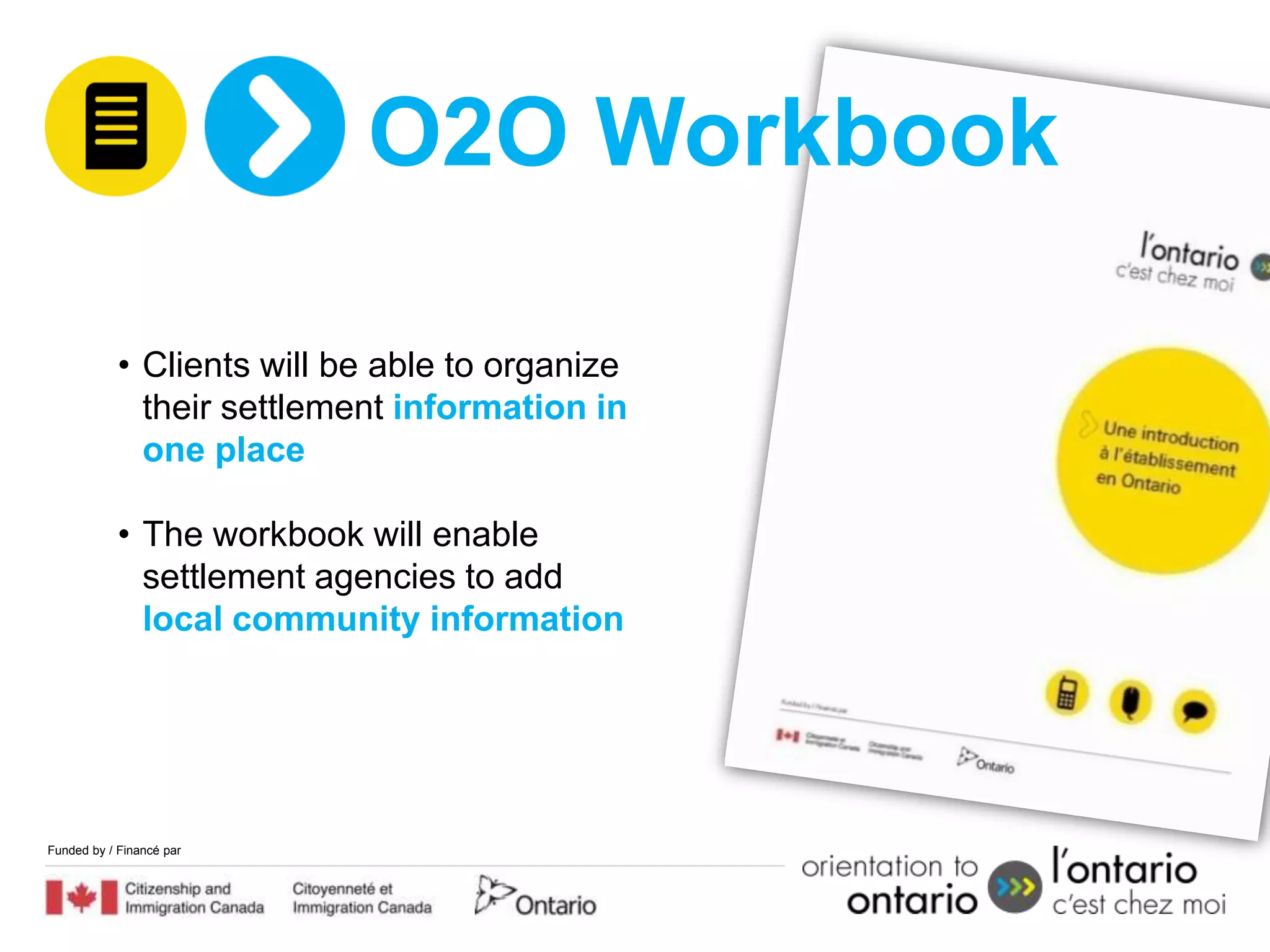 O2O Workbook

            • Clients will be able to organize
              their settlement information in
              one place

            • The workbook will enable
              settlement agencies to add
              local community information




Funded by / Financé par
 