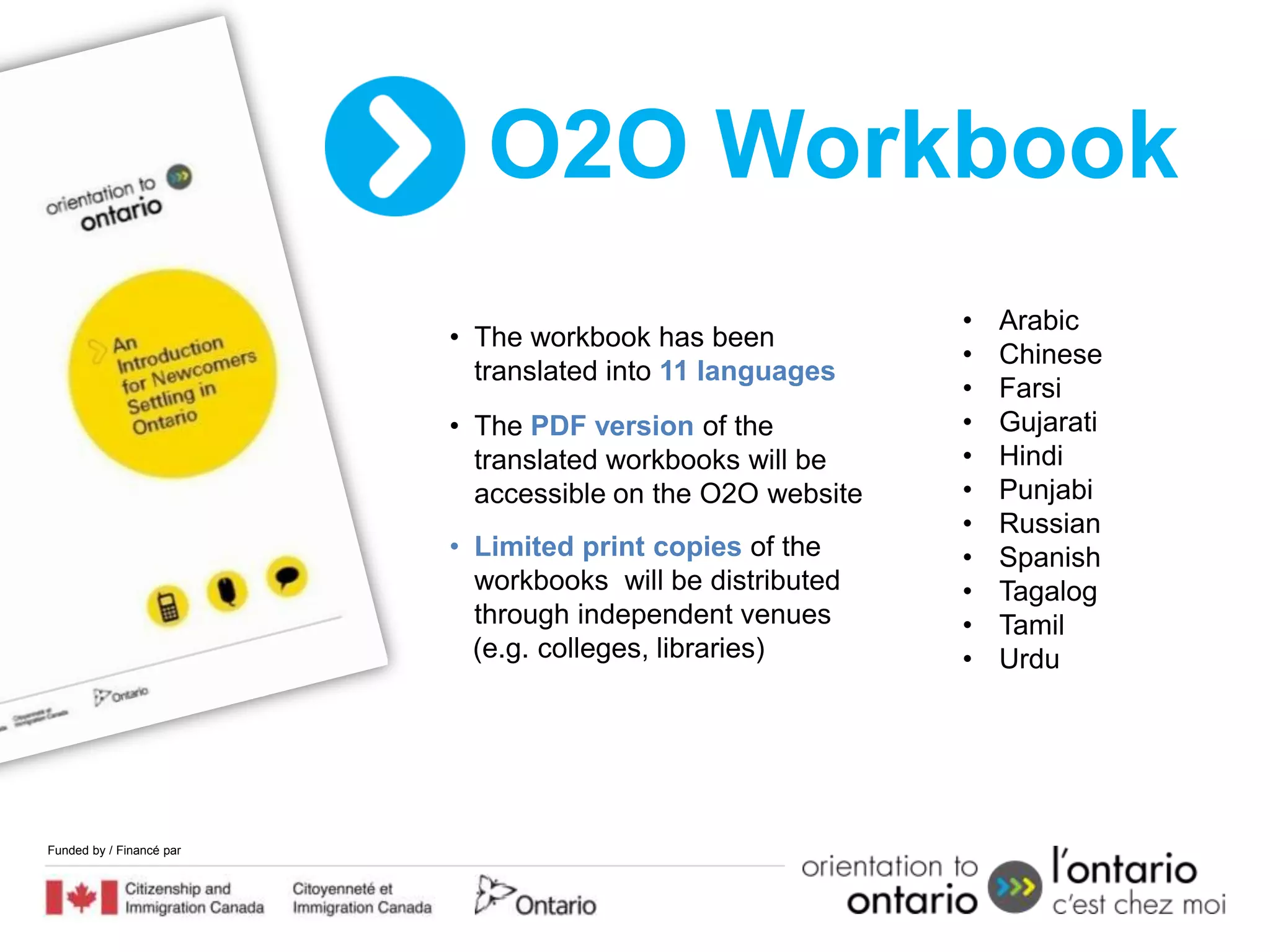 O2O Workbook
                                                            •   Arabic
                          • The workbook has been
                                                            •   Chinese
                            translated into 11 languages
                                                            •   Farsi
                          • The PDF version of the          •   Gujarati
                            translated workbooks will be    •   Hindi
                            accessible on the O2O website   •   Punjabi
                                                            •   Russian
                          • Limited print copies of the     •   Spanish
                            workbooks will be distributed   •   Tagalog
                            through independent venues      •   Tamil
                            (e.g. colleges, libraries)      •   Urdu




Funded by / Financé par
 