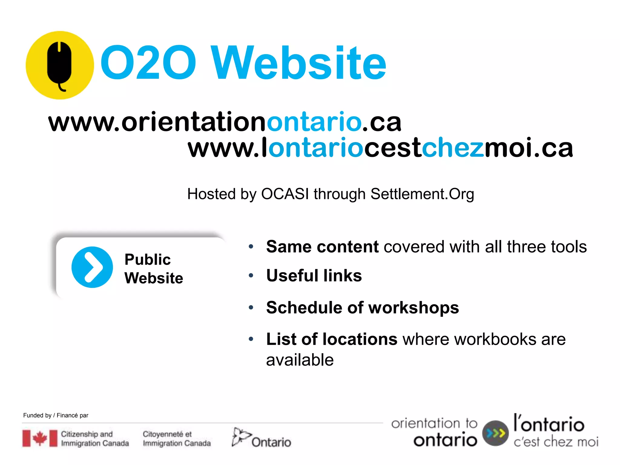 O2O Website
        www.orientationontario.ca
                 www.lontariocestchezmoi.ca
                                    Hosted by OCASI through Settlement.Org


                                            • Same content covered with all three tools
                          Public
                          Website           • Useful links
                                            • Schedule of workshops
                                            • List of locations where workbooks are
                                              available


Funded by / Financé par
 