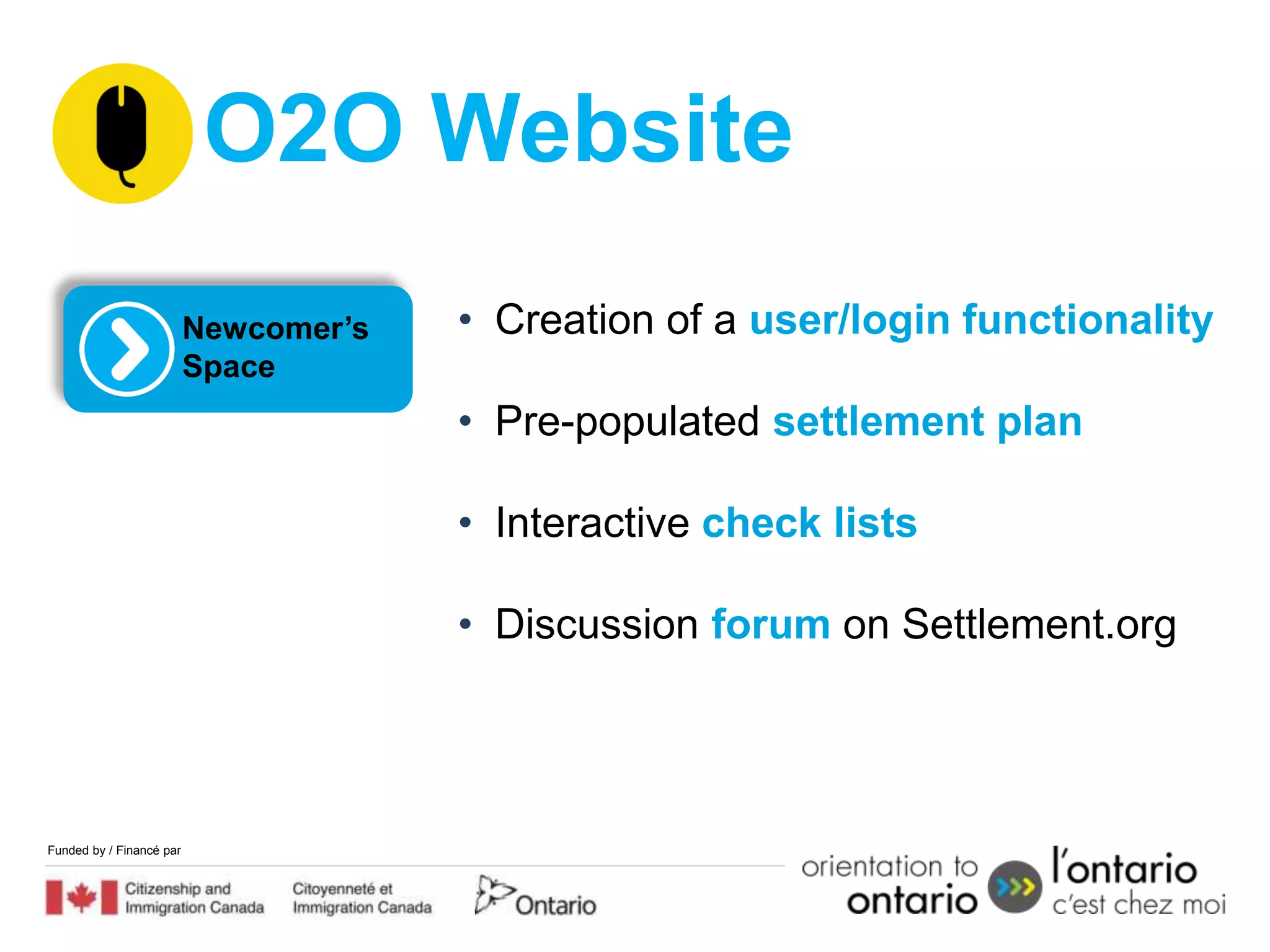 O2O Website
                          Newcomer’s   • Creation of a user/login functionality
                          Space
                                       • Pre-populated settlement plan

                                       • Interactive check lists

                                       • Discussion forum on Settlement.org




Funded by / Financé par
 