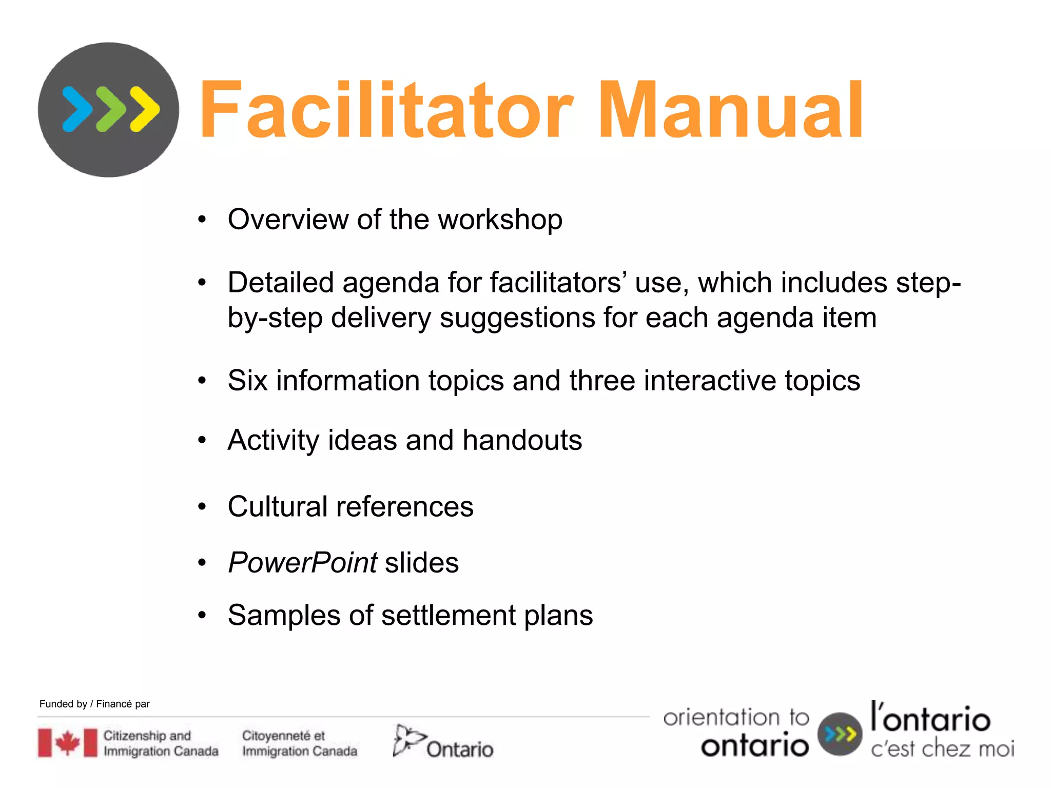 Facilitator Manual
                          • Overview of the workshop

                          • Detailed agenda for facilitators’ use, which includes step-
                            by-step delivery suggestions for each agenda item

                          • Six information topics and three interactive topics

                          • Activity ideas and handouts

                          • Cultural references
                          • PowerPoint slides
                          • Samples of settlement plans

Funded by / Financé par
 