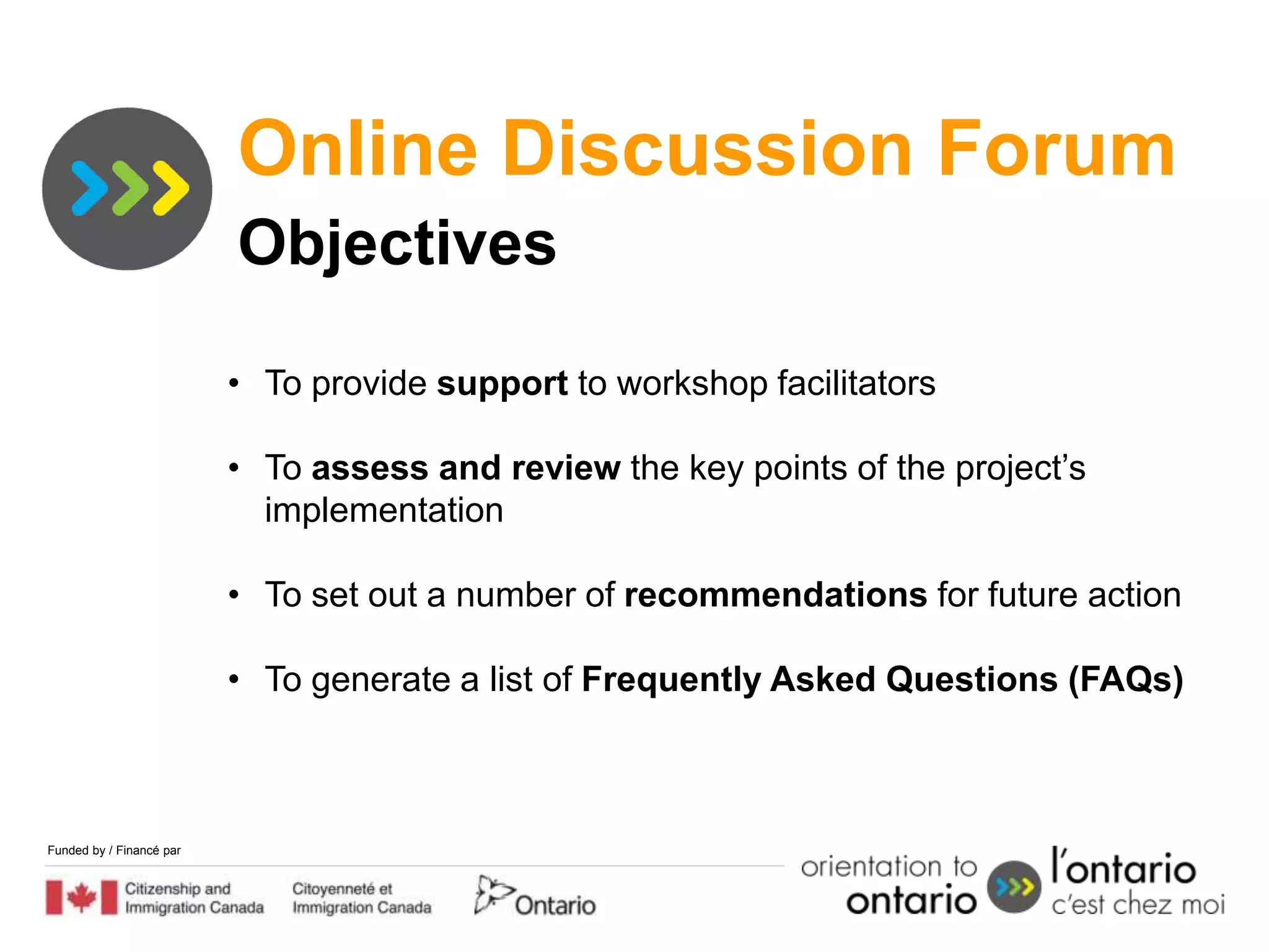 Online Discussion Forum
                          Objectives

                          • To provide support to workshop facilitators

                          • To assess and review the key points of the project’s
                            implementation

                          • To set out a number of recommendations for future action

                          • To generate a list of Frequently Asked Questions (FAQs)



Funded by / Financé par
 