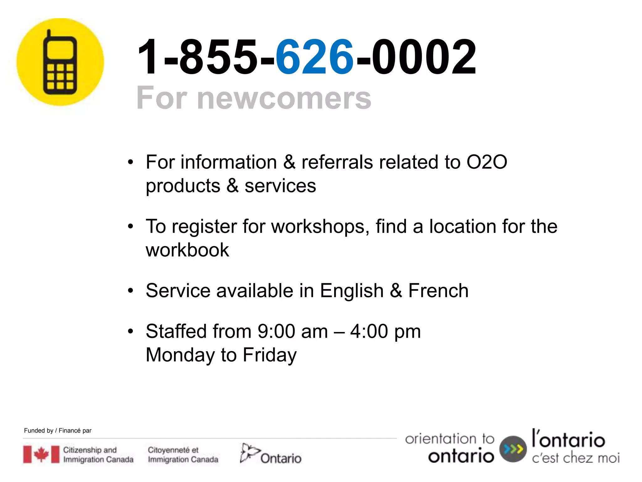 1-855-626-0002
                           For newcomers
                          • For information & referrals related to O2O
                            products & services

                          • To register for workshops, find a location for the
                            workbook

                          • Service available in English & French

                          • Staffed from 9:00 am – 4:00 pm
                            Monday to Friday


Funded by / Financé par
 