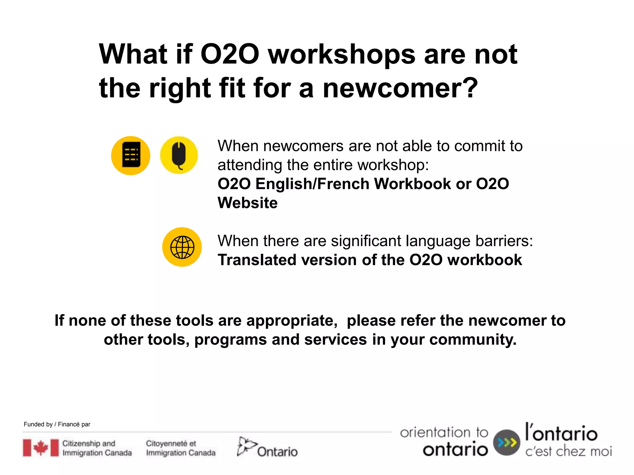 What if O2O workshops are not
                          the right fit for a newcomer?
                                  When newcomers are not able to commit to
                                  attending the entire workshop:
                                  O2O English/French Workbook or O2O
                                  Website

                                  When there are significant language barriers:
                                  Translated version of the O2O workbook


          If none of these tools are appropriate, please refer the newcomer to
                 other tools, programs and services in your community.




Funded by / Financé par
 