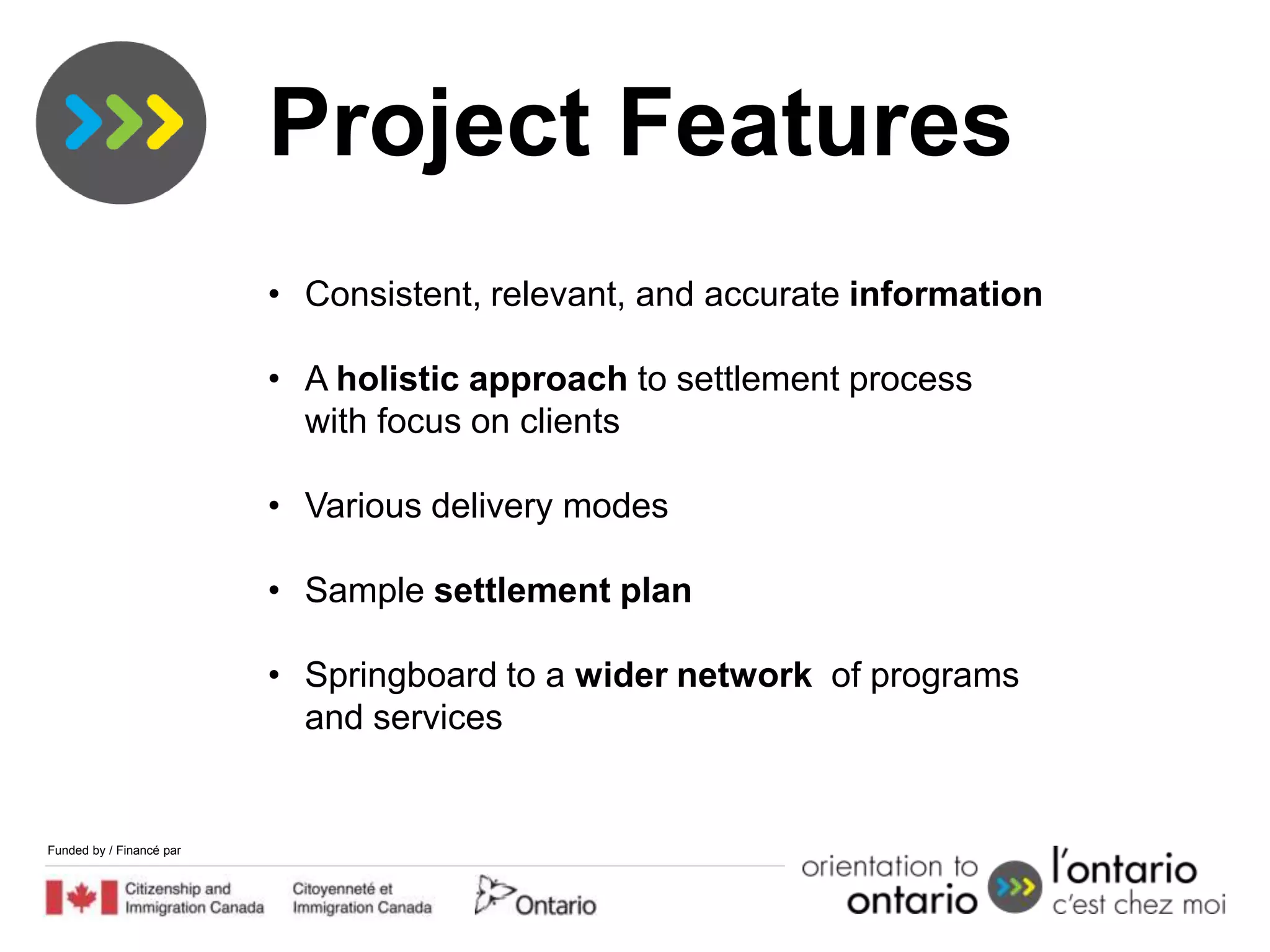 Project Features
                          • Consistent, relevant, and accurate information

                          • A holistic approach to settlement process
                            with focus on clients

                          • Various delivery modes

                          • Sample settlement plan

                          • Springboard to a wider network of programs
                            and services


Funded by / Financé par
 