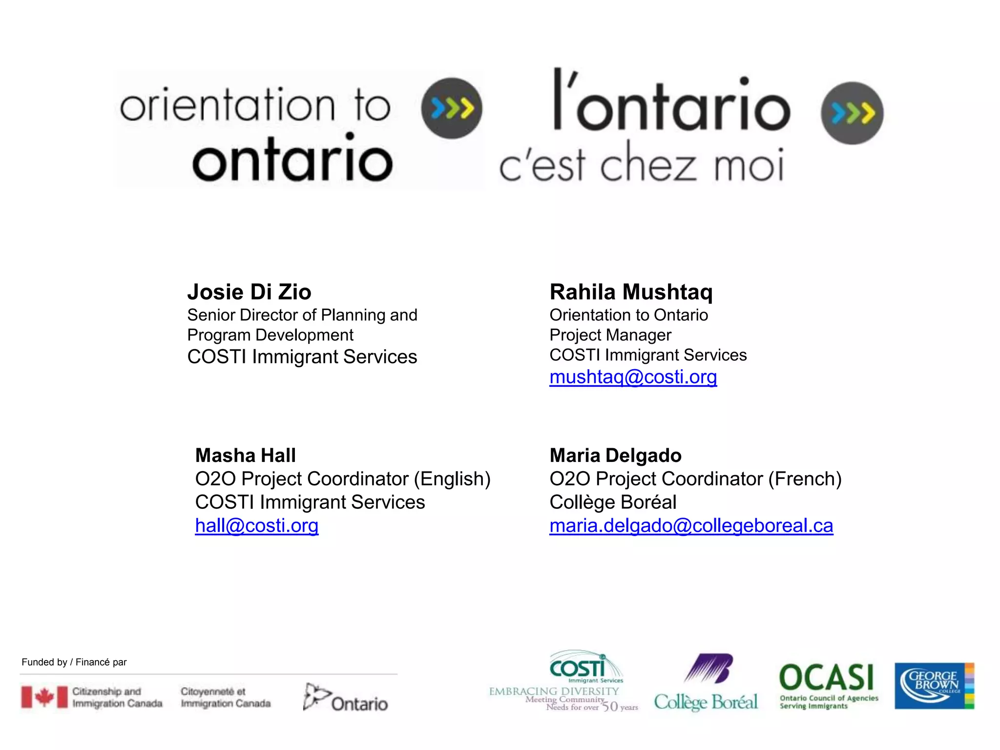 Josie Di Zio                         Rahila Mushtaq
                             Senior Director of Planning and      Orientation to Ontario
                             Program Development                  Project Manager
                             COSTI Immigrant Services             COSTI Immigrant Services
                                                                  mushtaq@costi.org



                              Masha Hall                          Maria Delgado
                              O2O Project Coordinator (English)   O2O Project Coordinator (French)
                              COSTI Immigrant Services            Collège Boréal
                              hall@costi.org                      maria.delgado@collegeboreal.ca




Funded by / Financé par
   Funded by / Financé par
 