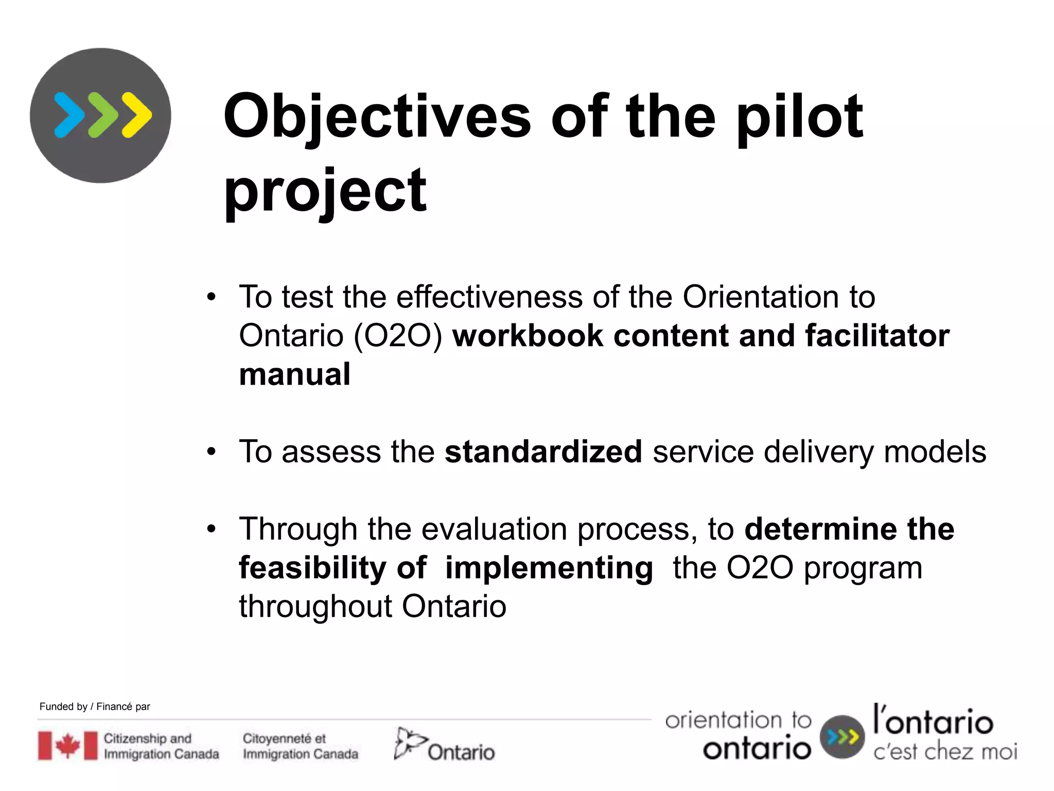 Objectives of the pilot
                           project
                          • To test the effectiveness of the Orientation to
                            Ontario (O2O) workbook content and facilitator
                            manual

                          • To assess the standardized service delivery models

                          • Through the evaluation process, to determine the
                            feasibility of implementing the O2O program
                            throughout Ontario

Funded by / Financé par
 