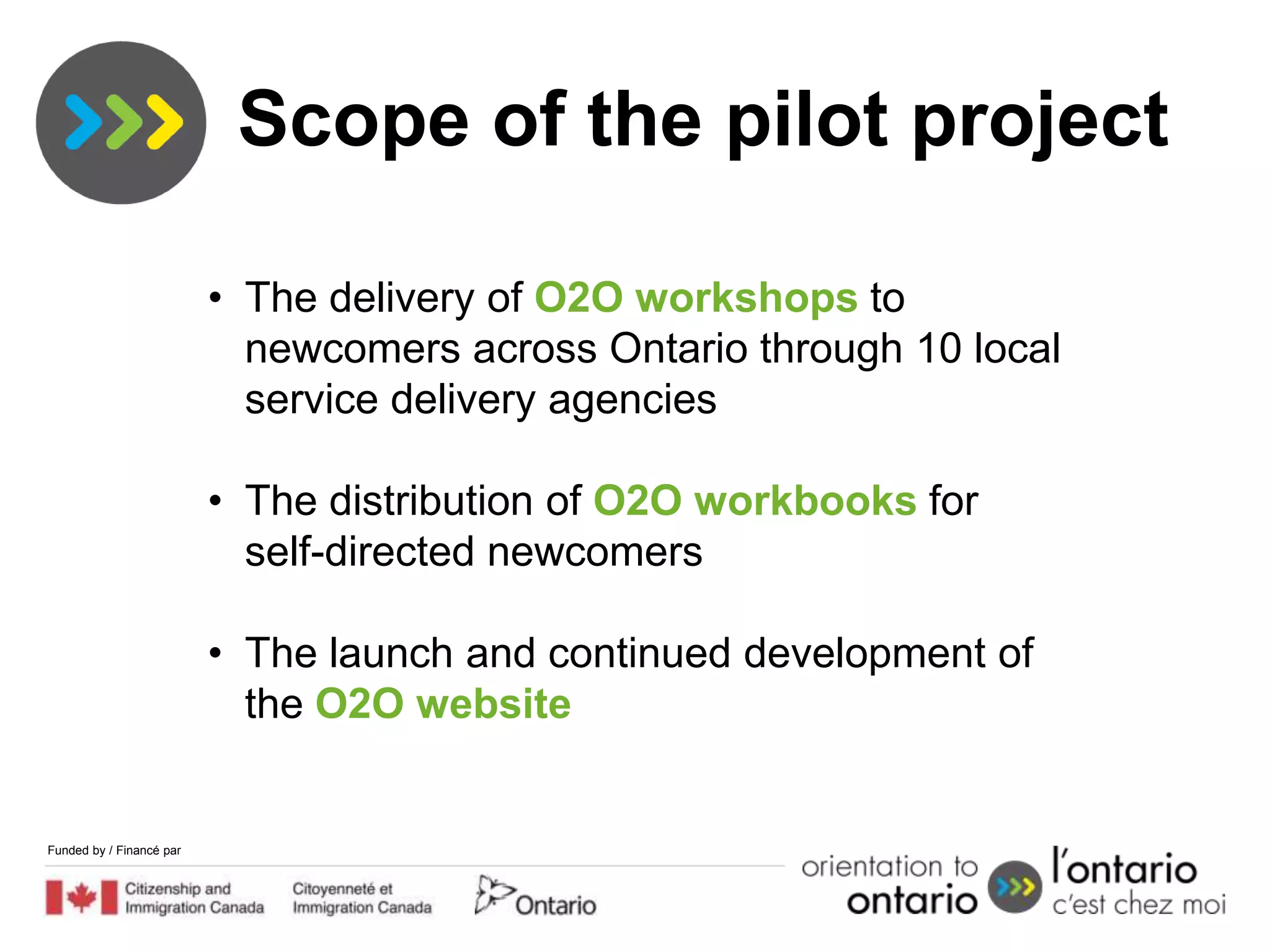 Scope of the pilot project

                          • The delivery of O2O workshops to
                            newcomers across Ontario through 10 local
                            service delivery agencies

                          • The distribution of O2O workbooks for
                            self-directed newcomers

                          • The launch and continued development of
                            the O2O website


Funded by / Financé par
 