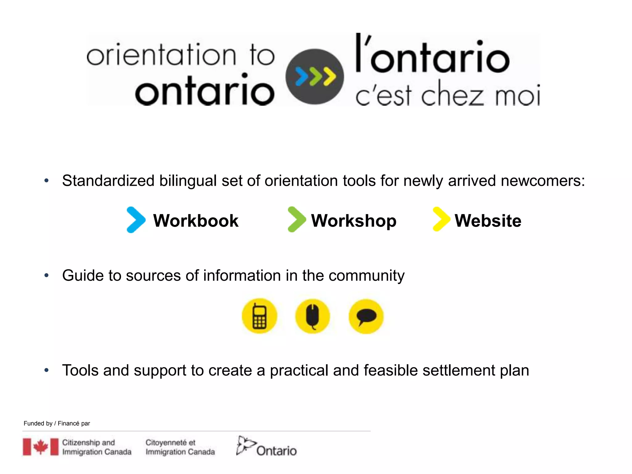 • Standardized bilingual set of orientation tools for newly arrived newcomers:

                          Workbook          Workshop             Website


      • Guide to sources of information in the community




      • Tools and support to create a practical and feasible settlement plan


Funded by / Financé par
 