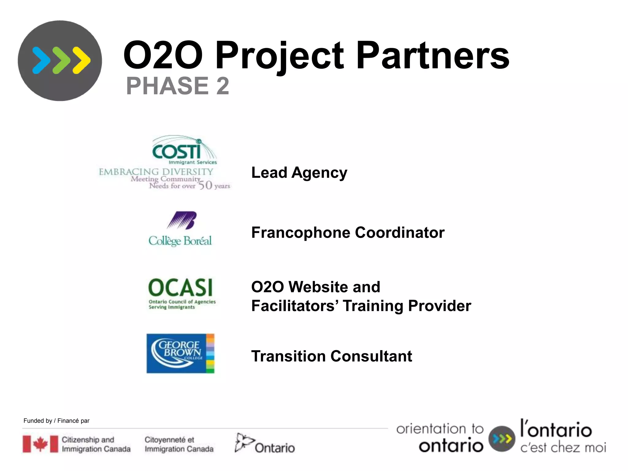 2.                         O2O Project Partners
                           PHASE 2


                                     Lead Agency


                                     Francophone Coordinator


                                     O2O Website and
                                     Facilitators’ Training Provider


                                     Transition Consultant


 Funded by / Financé par
 