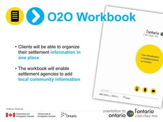 O2O Workbook

            • Clients will be able to organize
              their settlement information in
              one place

            • The workbook will enable
              settlement agencies to add
              local community information




Funded by / Financé par
 