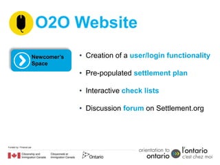 O2O Website
                          Newcomer’s   • Creation of a user/login functionality
                          Space
                                       • Pre-populated settlement plan

                                       • Interactive check lists

                                       • Discussion forum on Settlement.org




Funded by / Financé par
 