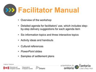 Facilitator Manual
                          • Overview of the workshop

                          • Detailed agenda for facilitators’ use, which includes step-
                            by-step delivery suggestions for each agenda item

                          • Six information topics and three interactive topics

                          • Activity ideas and handouts

                          • Cultural references
                          • PowerPoint slides
                          • Samples of settlement plans

Funded by / Financé par
 