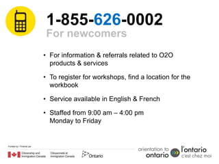 1-855-626-0002
                           For newcomers
                          • For information & referrals related to O2O
                            products & services

                          • To register for workshops, find a location for the
                            workbook

                          • Service available in English & French

                          • Staffed from 9:00 am – 4:00 pm
                            Monday to Friday


Funded by / Financé par
 