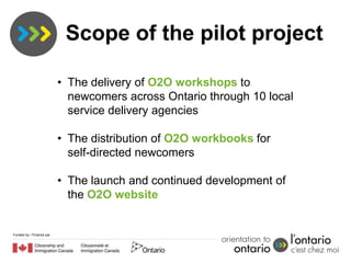 Scope of the pilot project

                          • The delivery of O2O workshops to
                            newcomers across Ontario through 10 local
                            service delivery agencies

                          • The distribution of O2O workbooks for
                            self-directed newcomers

                          • The launch and continued development of
                            the O2O website


Funded by / Financé par
 
