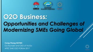 O2O Business:
Opportunities and Challenges of
Modernizing SMEs Going Global
Cong-Thang HUYNH
Co Founder and CEO of VicGo
APEC SME O2O FORUM 2017 1
 
