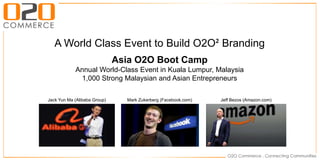 A World Class Event to Build O2O² Branding
Asia O2O Boot Camp
Annual World-Class Event in Kuala Lumpur, Malaysia
1,000 Strong Malaysian and Asian Entrepreneurs
Jack Yun Ma (Alibaba Group) Mark Zukerberg (Facebook.com) Jeff Bezos (Amazon.com)
 