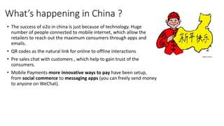 What’s happening in China ?
• The success of o2o in china is just because of technology. Huge
number of people connected to mobile internet, which allow the
retailers to reach out the maximum consumers through apps and
emails.
• QR codes as the natural link for online to offline interactions
• Pre sales chat with customers , which help to gain trust of the
consumers.
• Mobile Payments-more innovative ways to pay have been setup,
from social commerce to messaging apps (you can freely send money
to anyone on WeChat).
 