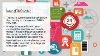 Scope of O2O sector
• There are 200 million smartphones in
the country so the scope of O2O is
very high.
• It helps in more efficient use of
existing infrastructure and people.
Hence it helps in better utilisation of
the resources and the market can
now be explored in an easier way.
• Retail still has a share of more than
95% market so it still has a large pie
of market to cover.
 