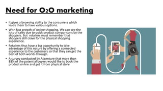 Need for O2O marketing
• It gives a browsing ability to the consumers which
leads them to have various options.
• With fast growth of online shopping, We can see the
loss of sales due to quick product comparisons by the
shoppers. But retailers must remember that
shoppers still crave for the physical shopping
experience.
• Retailers thus have a big opportunity to take
advantage of this nature by offering a connected
experience to the customers so that they can get the
best of both worlds through.
• A survey conducted by Accenture that more than
88% of the potential buyers would like to book the
product online and get it from physical store
 